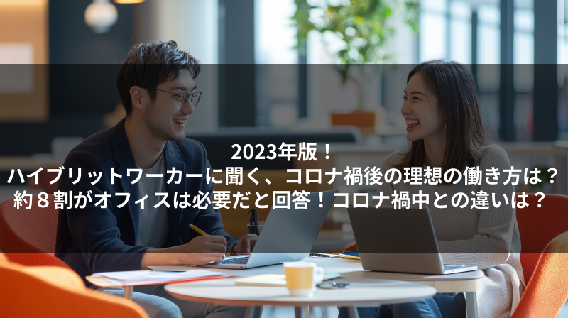 2023年版！ハイブリットワーカーに聞く、コロナ禍後の理想の働き方は？約８割がオフィスは必要だと回答！コロナ禍中との違いは？